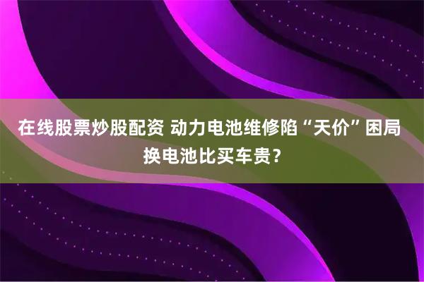 在线股票炒股配资 动力电池维修陷“天价”困局 换电池比买车贵？