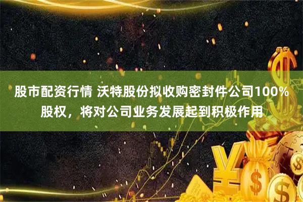 股市配资行情 沃特股份拟收购密封件公司100%股权，将对公司业务发展起到积极作用