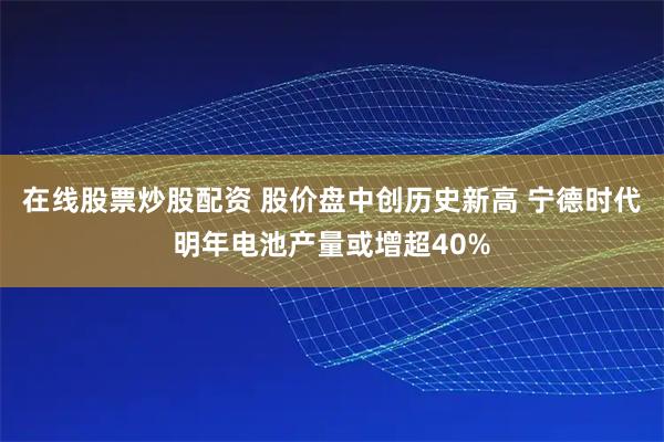 在线股票炒股配资 股价盘中创历史新高 宁德时代明年电池产量或增超40%
