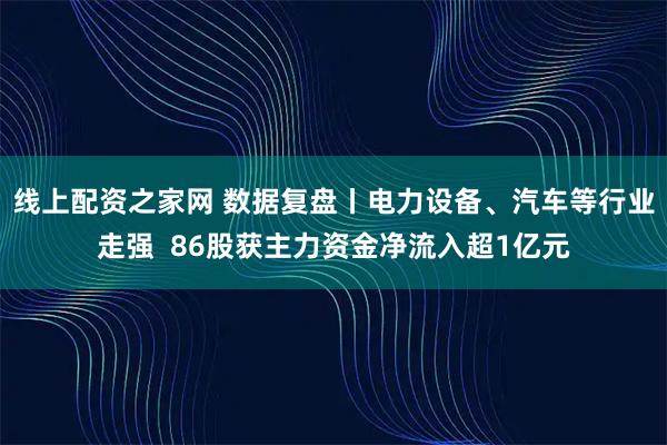 线上配资之家网 数据复盘丨电力设备、汽车等行业走强  86股获主力资金净流入超1亿元