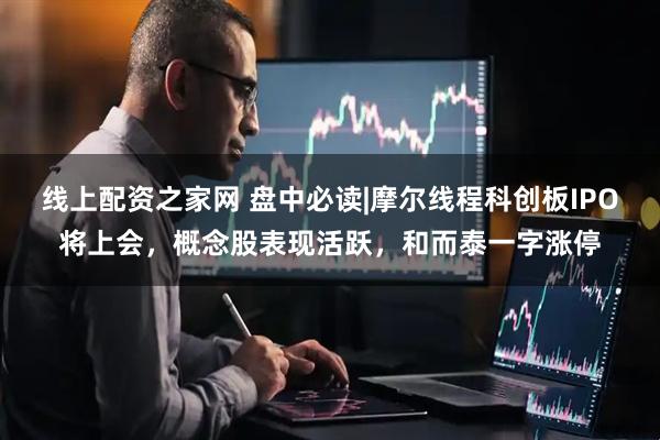 线上配资之家网 盘中必读|摩尔线程科创板IPO将上会，概念股表现活跃，和而泰一字涨停