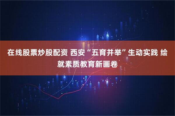 在线股票炒股配资 西安“五育并举”生动实践 绘就素质教育新画卷