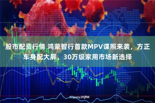 股市配资行情 鸿蒙智行首款MPV谍照来袭，方正车身配大屏，30万级家用市场新选择