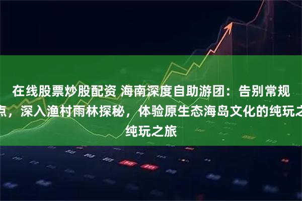 在线股票炒股配资 海南深度自助游团：告别常规景点，深入渔村雨林探秘，体验原生态海岛文化的纯玩之旅