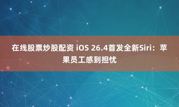 在线股票炒股配资 iOS 26.4首发全新Siri：苹果员工感到担忧