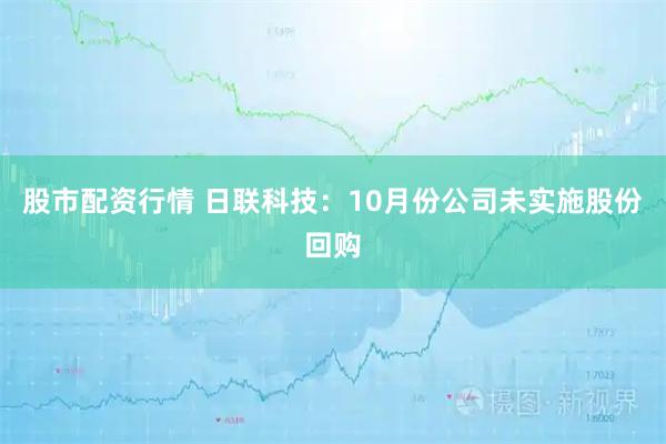 股市配资行情 日联科技：10月份公司未实施股份回购