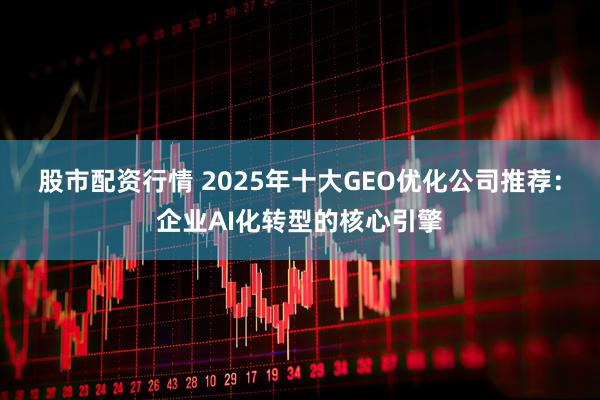 股市配资行情 2025年十大GEO优化公司推荐：企业AI化转型的核心引擎
