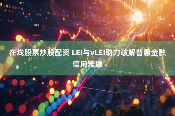在线股票炒股配资 LEI与vLEI助力破解普惠金融信用难题