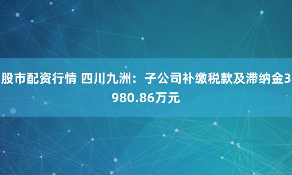 股市配资行情 四川九洲：子公司补缴税款及滞纳金3980.86万元