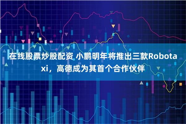 在线股票炒股配资 小鹏明年将推出三款Robotaxi，高德成为其首个合作伙伴