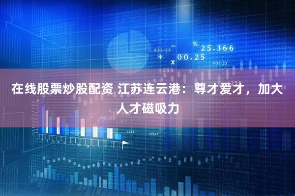 在线股票炒股配资 江苏连云港:尊才爱才,加大人才磁吸力