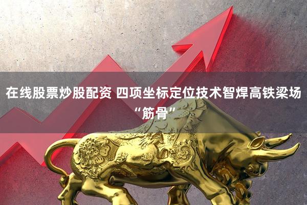 在线股票炒股配资 四项坐标定位技术智焊高铁梁场“筋骨”