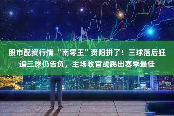 股市配资行情 “南零王”资阳拼了!三球落后狂追三球仍告负,主场收官战踢出赛季最佳