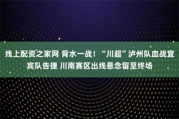 线上配资之家网 背水一战!“川超”泸州队血战宜宾队告捷 川南赛区出线悬念留至终场