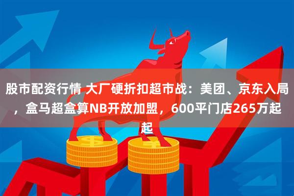 股市配资行情 大厂硬折扣超市战：美团、京东入局，盒马超盒算NB开放加盟，600平门店265万起