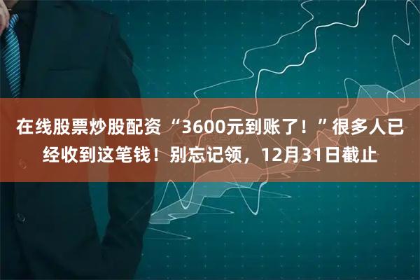 在线股票炒股配资 “3600元到账了!”很多人已经收到这笔钱!别忘记领,12月31日截止