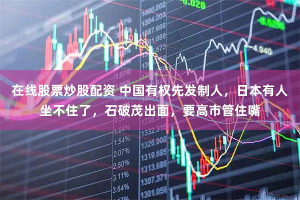 在线股票炒股配资 中国有权先发制人，日本有人坐不住了，石破茂出面，要高市管住嘴