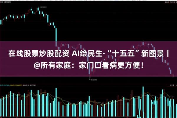 在线股票炒股配资 AI绘民生·“十五五”新图景丨@所有家庭：家门口看病更方便！