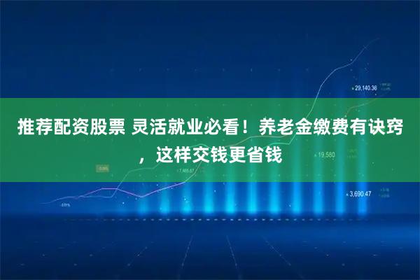 推荐配资股票 灵活就业必看!养老金缴费有诀窍,这样交钱更省钱