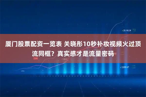 厦门股票配资一览表 关晓彤10秒补妆视频火过顶流同框?真实感才是流量密码