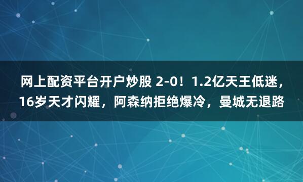 网上配资平台开户炒股 2-0！1.2亿天王低迷，16岁天才闪耀，阿森纳拒绝爆冷，曼城无退路