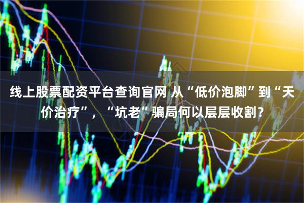 线上股票配资平台查询官网 从“低价泡脚”到“天价治疗”，“坑老”骗局何以层层收割？