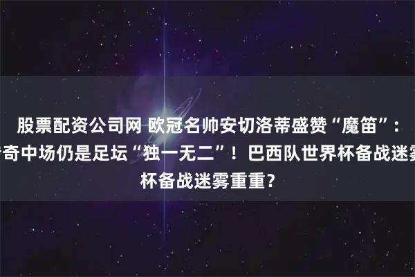 股票配资公司网 欧冠名帅安切洛蒂盛赞“魔笛”:40岁传奇中场仍是足坛“独一无二”!巴西队世界杯备战迷雾重重?
