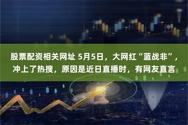 股票配资相关网址 5月5日，大网红“蓝战非”，冲上了热搜，原因是近日直播时，有网友直言