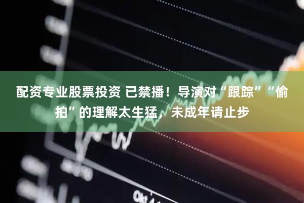 配资专业股票投资 已禁播！导演对“跟踪”“偷拍”的理解太生猛，未成年请止步