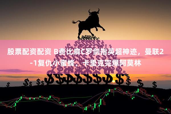 股票配资配资 B费比肩C罗剑指英超神迹，曼联2-1复仇小蜜蜂，卡里克完爆阿莫林