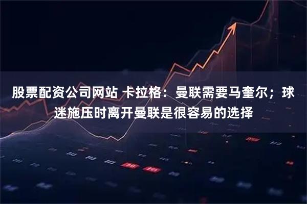 股票配资公司网站 卡拉格：曼联需要马奎尔；球迷施压时离开曼联是很容易的选择