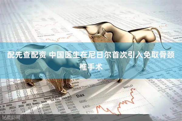 配先查配资 中国医生在尼日尔首次引入免取骨颈椎手术
